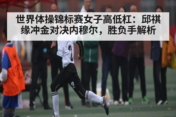 世界体操锦标赛女子高低杠：邱祺缘冲金对决内穆尔，胜负手解析 | kaiyun