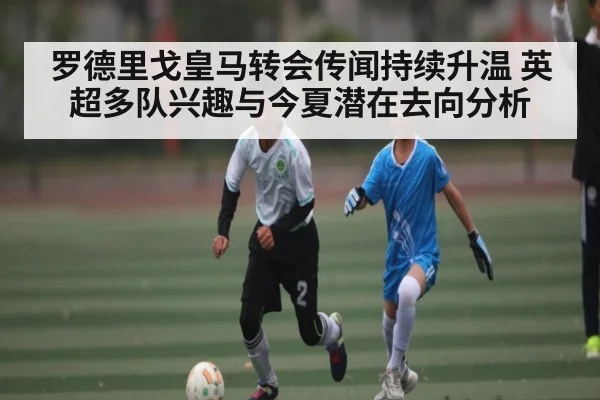 罗德里戈皇马转会传闻持续升温 英超多队兴趣与今夏潜在去向分析 | kaiyun
